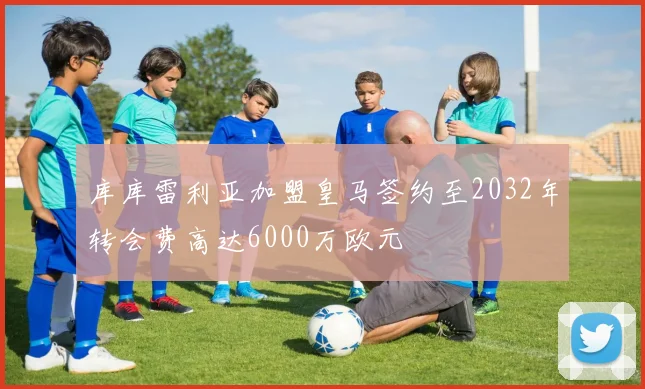 库库雷利亚加盟皇马签约至2032年转会费高达6000万欧元
