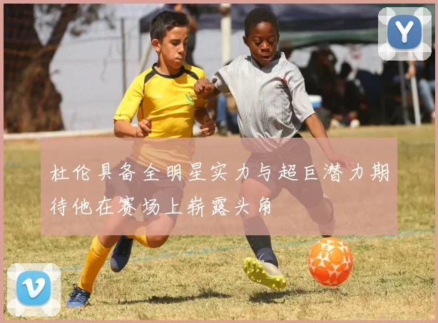 杜伦具备全明星实力与超巨潜力期待他在赛场上崭露头角