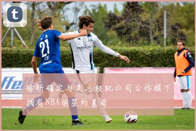徐昕确定与美方经纪公司合作旗下拥有NBA明星约基奇