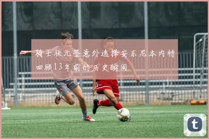 骑士状元签意外选择安东尼本内特回顾13年前的历史瞬间