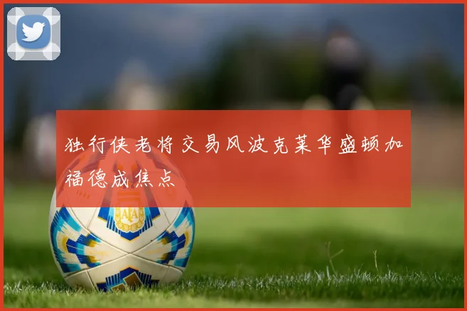 独行侠老将交易风波克莱华盛顿加福德成焦点