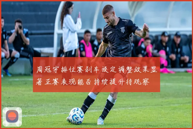 周冠宇排位赛刹车设定调整效果显著正赛表现能否持续提升待观察