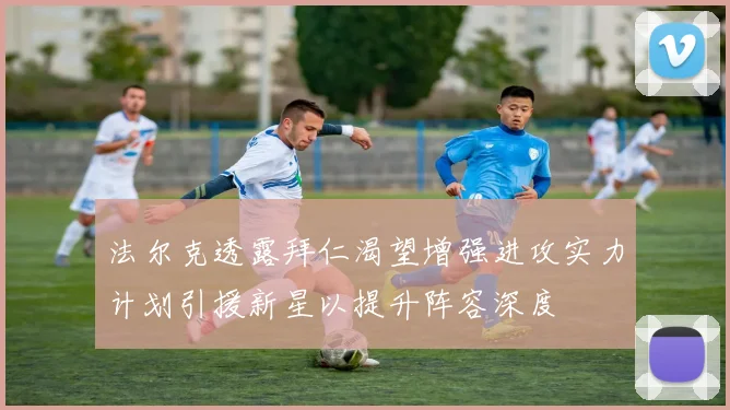 法尔克透露拜仁渴望增强进攻实力计划引援新星以提升阵容深度