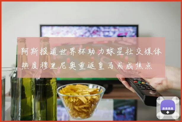 阿斯报道世界杯助力球星社交媒体热度穆里尼奥重返皇马或成焦点