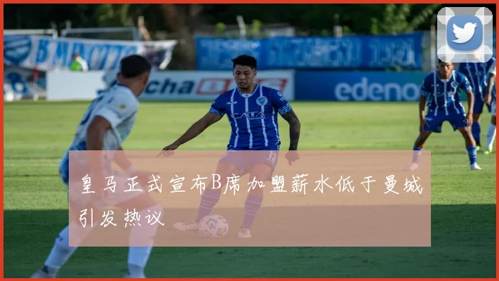 皇马正式宣布B席加盟薪水低于曼城引发热议