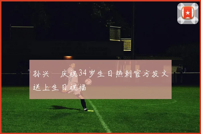 孙兴慜庆祝34岁生日热刺官方发文送上生日祝福