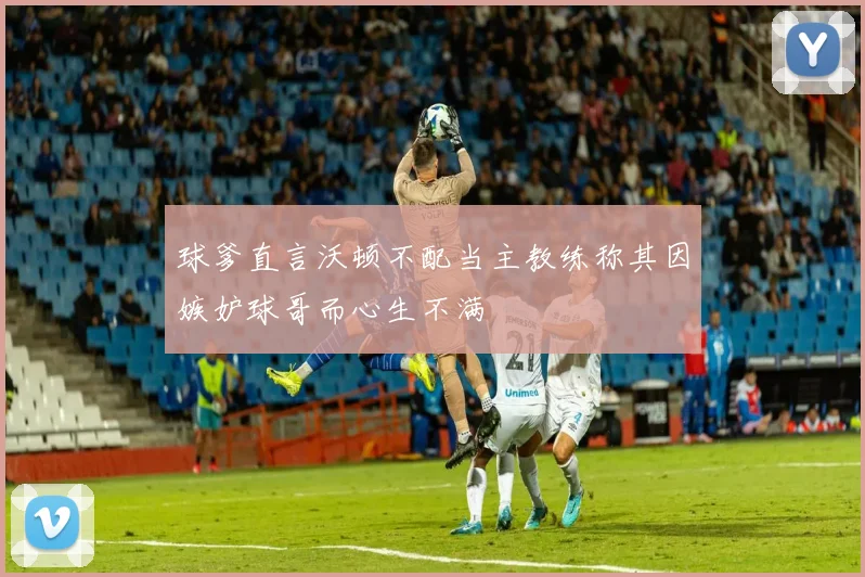 球爹直言沃顿不配当主教练称其因嫉妒球哥而心生不满