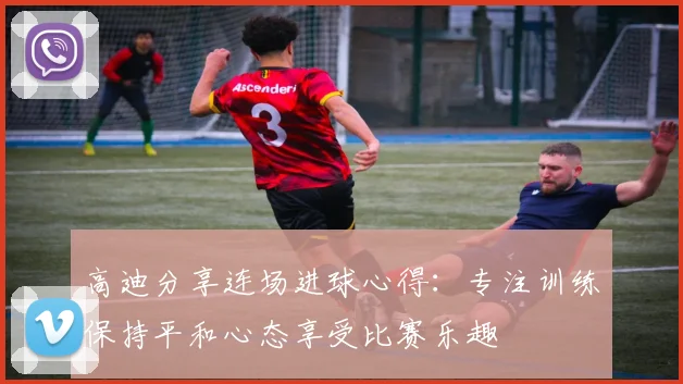 高迪分享连场进球心得：专注训练保持平和心态享受比赛乐趣