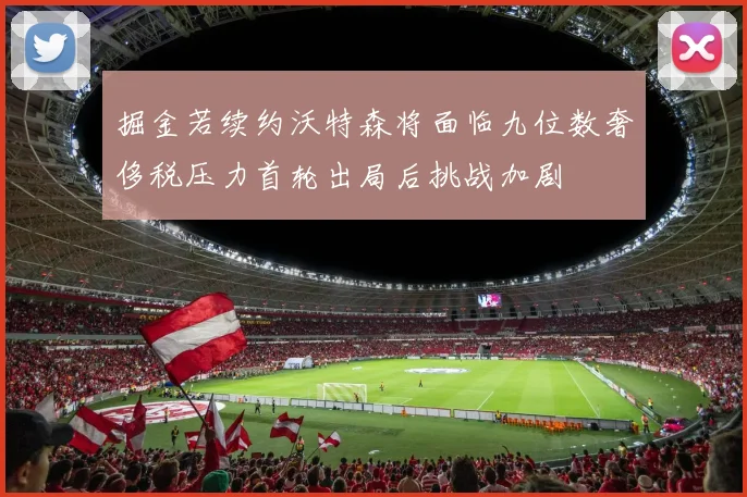 掘金若续约沃特森将面临九位数奢侈税压力首轮出局后挑战加剧
