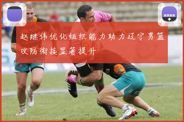 赵继伟优化组织能力助力辽宁男篮攻防衔接显著提升
