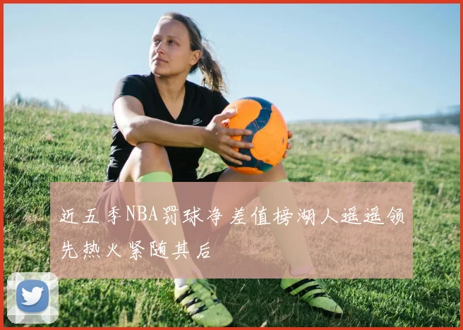 近五季NBA罚球净差值榜湖人遥遥领先热火紧随其后