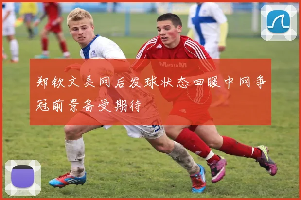 郑钦文美网后发球状态回暖中网争冠前景备受期待