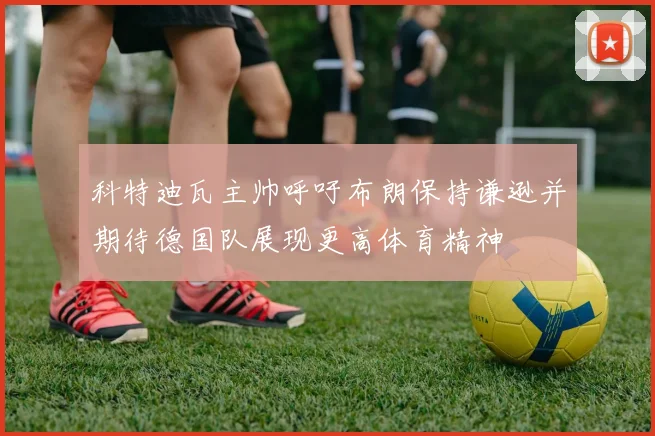 科特迪瓦主帅呼吁布朗保持谦逊并期待德国队展现更高体育精神