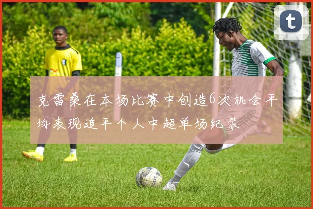 克雷桑在本场比赛中创造6次机会平均表现追平个人中超单场纪录