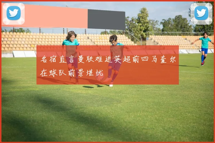 名宿直言曼联难进英超前四马奎尔在球队前景堪忧