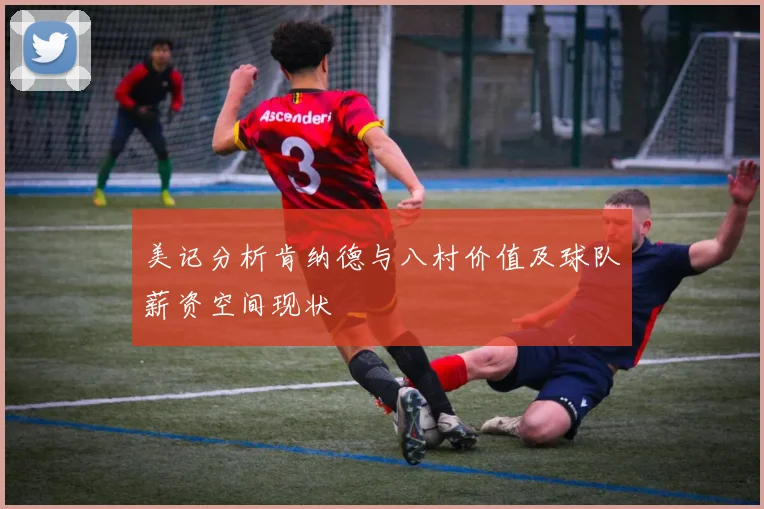 美记分析肯纳德与八村价值及球队薪资空间现状