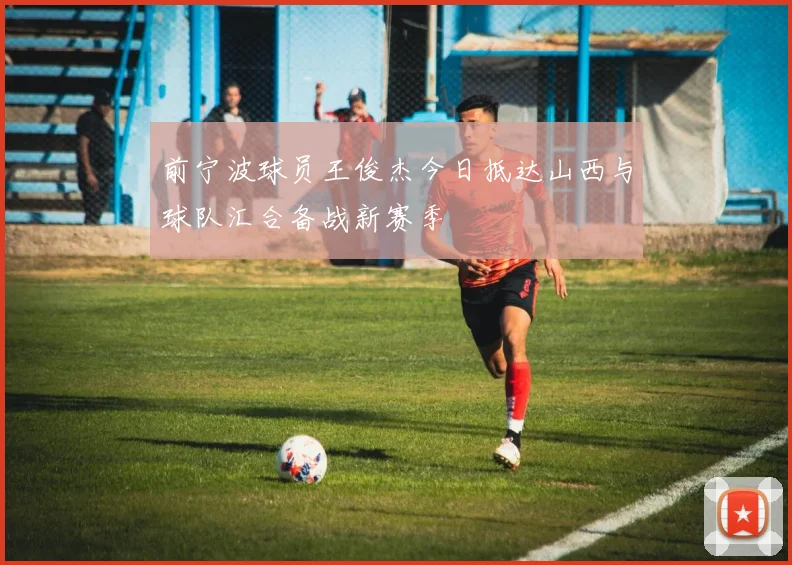 前宁波球员王俊杰今日抵达山西与球队汇合备战新赛季