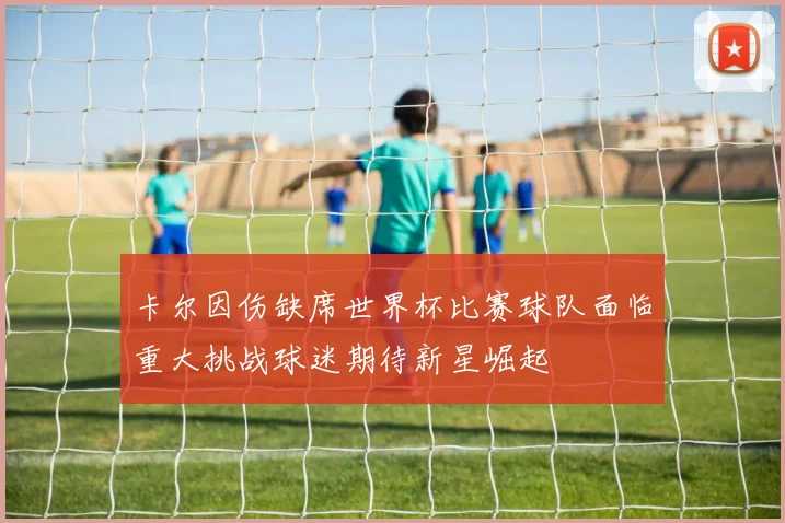 卡尔因伤缺席世界杯比赛球队面临重大挑战球迷期待新星崛起