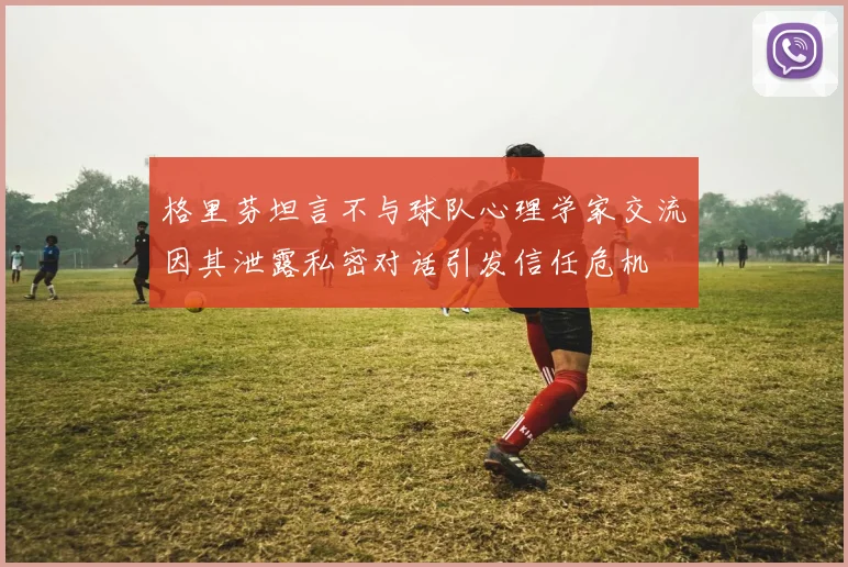 格里芬坦言不与球队心理学家交流因其泄露私密对话引发信任危机
